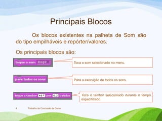 Principais Blocos
Os blocos existentes na palheta de Som são
do tipo empilháveis e repórter/valores.
Os principais blocos são:
Trabalho de Conclusão de Curso4
Toca o som selecionado no menu.
Para a execução de todos os sons.
Toca o tambor selecionado durante o tempo
especificado.
 