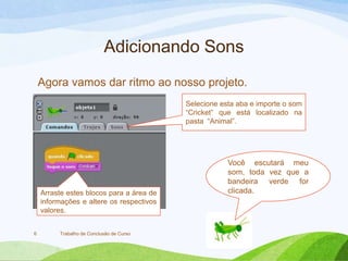 Adicionando Sons
Trabalho de Conclusão de Curso6
Agora vamos dar ritmo ao nosso projeto.
Selecione esta aba e importe o som
“Cricket” que está localizado na
pasta “Animal”.
Arraste estes blocos para a área de
informações e altere os respectivos
valores.
Você escutará meu
som, toda vez que a
bandeira verde for
clicada.
 