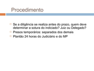 Procedimento
 Se a diligência se realiza antes do prazo, quem deve
determinar a sotura do indiciado? Juiz ou Delegado?
 Presos temporários: separados dos demais
 Plantão 24 horas do Judiciário e do MP
 