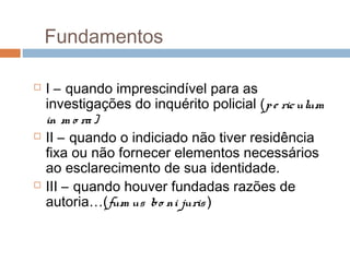 Fundamentos
 I – quando imprescindível para as
investigações do inquérito policial (pe riculum
in m o ra)
 II – quando o indiciado não tiver residência
fixa ou não fornecer elementos necessários
ao esclarecimento de sua identidade.
 III – quando houver fundadas razões de
autoria…(fum us bo ni juris)
 