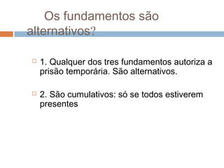 Os fundamentos são
alternativos?
 1. Qualquer dos tres fundamentos autoriza a
prisão temporária. São alternativos.
 2. São cumulativos: só se todos estiverem
presentes
 