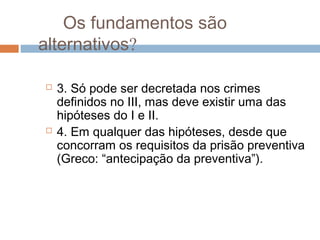 Os fundamentos são
alternativos?
 3. Só pode ser decretada nos crimes
definidos no III, mas deve existir uma das
hipóteses do I e II.
 4. Em qualquer das hipóteses, desde que
concorram os requisitos da prisão preventiva
(Greco: “antecipação da preventiva”).
 