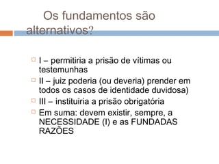 Os fundamentos são
alternativos?
 I – permitiria a prisão de vítimas ou
testemunhas
 II – juiz poderia (ou deveria) prender em
todos os casos de identidade duvidosa)
 III – instituiria a prisão obrigatória
 Em suma: devem existir, sempre, a
NECESSIDADE (I) e as FUNDADAS
RAZÕES
 