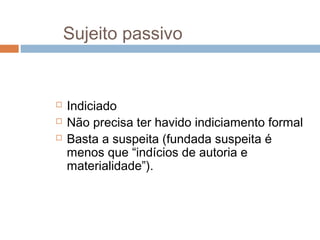 Sujeito passivo
 Indiciado
 Não precisa ter havido indiciamento formal
 Basta a suspeita (fundada suspeita é
menos que “indícios de autoria e
materialidade”).
 