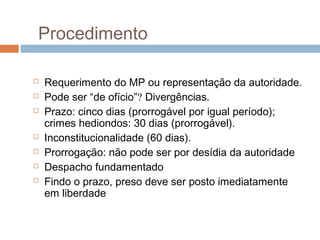 Procedimento
 Requerimento do MP ou representação da autoridade.
 Pode ser “de ofício”? Divergências.
 Prazo: cinco dias (prorrogável por igual período);
crimes hediondos: 30 dias (prorrogável).
 Inconstitucionalidade (60 dias).
 Prorrogação: não pode ser por desídia da autoridade
 Despacho fundamentado
 Findo o prazo, preso deve ser posto imediatamente
em liberdade
 