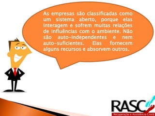 As empresas são classificadas como
um sistema aberto, porque elas
interagem e sofrem muitas relações
de influências com o ambiente. Não
são auto-independentes e nem
auto-suficientes.   Elas  fornecem
alguns recursos e absorvem outros.
 