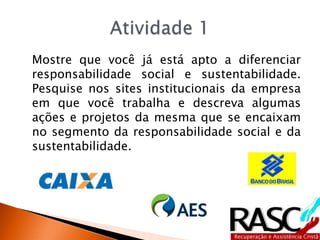 Mostre que você já está apto a diferenciar
responsabilidade social e sustentabilidade.
Pesquise nos sites institucionais da empresa
em que você trabalha e descreva algumas
ações e projetos da mesma que se encaixam
no segmento da responsabilidade social e da
sustentabilidade.
 
