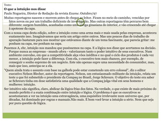 Texto: O que a intuição nos disse Paulo Nogueira, Diretor de Redação da revista  Exame . Outubro/97 Muitas reportagens nascem e morrem antes de chegar ao leitor. Ficam no meio do caminho, vencidas por fatos novos ou por um trabalho deficiente de investigação. Mas outras reportagens têm percurso bem diferente: surgem humildes, acanhadas como uma antiga ginasiana do interior, e vão crescendo até chegar à apoteose da capa. Com a nossa capa desta edição, sobre a intuição como uma arma mais e mais usada pelas empresas, aconteceu exatamente isso. Imaginávamos que seria um artigo entre outros. Mas uns poucos dias de trabalho de apuração bastaram para nos mostrar que estávamos diante de um tema fascinante, que parecia gritar: me ponham na capa, me ponham na capa. Pusemos A, ehr, intuição nos mandou que puséssemos na capa. E a lógica nos disse que acertamos na decisão. Porque nunca as empresas - mundo afora - valorizaram tanto o poder intuitivo de seus executivos. Num ambiente convulso, em que a competitividade alça vôos inéditos e no qual o ciclo dos produtos é cada vez menor, a intuição pode fazer a diferença. Com ela, o executivo tem mais chances, por exemplo, de conseguir o sonho supremo de um negócio. Este não apenas supre uma necessidade do consumidor, mas, mais que isso, antecipa-se a ela. "Quem ainda trata o assunto com base na galhofa pode estar cometendo um erro colossal", diz o editor executivo Nelson Blecher, autor da reportagem. Nelson, um entusiasmado militante da intuição, relata um teste a que foi submetido o presidente da Compaq no Brasil, Jorge Schreurs. O objetivo do teste era saber se Schreurs tinha em dose satisfatória uma qualidade que a Compaq julga vital em seus homens e mulheres: intuição. Ser intuitivo não significa, claro, abdicar da lógica frias dos fatos. Na verdade, o que existe de mais próximo do mundo perfeito é a exata combinação entre intuição e lógica. O problema é que os executivos se acostumaram a ver na intuição uma extravagância, uma esquisitice irrelevante num universo que, por décadas, foi dominado por regras e manuais.Não mais. É bom você levar a intuição a sério. Nem que seja por pura questão de lógica.   