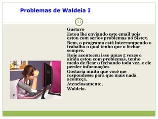 Gustavo Estou lhe enviando este email pois estou com serios problemas no Sistex. Bem, o programa está interrompendo o trabalho o qual tenho que o fechar sempre. Hoje aconteceu isso umas 5 vezes e ainda estou com problemas, tenho medo de ficar o fechando toda vez, e ele perder informações Gostaria muito que você me respondesse para que mais nada aconteça. Atenciosamente, Waldeia. Problemas de Waldeia I   