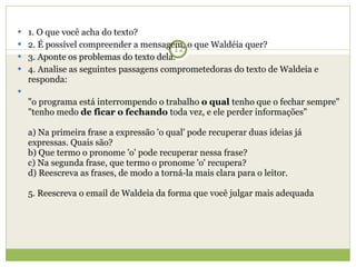 1. O que você acha do texto? 2. É possível compreender a mensagem, o que Waldéia quer? 3. Aponte os problemas do texto dela. 4. Analise as seguintes passagens comprometedoras do texto de Waldeia e responda: "o programa está interrompendo o trabalho  o qual  tenho que o fechar sempre" "tenho medo  de ficar o fechando  toda vez, e ele perder informações" a) Na primeira frase a expressão 'o qual' pode recuperar duas ideias já expressas. Quais são? b) Que termo o pronome 'o' pode recuperar nessa frase? c) Na segunda frase, que termo o pronome 'o' recupera? d) Reescreva as frases, de modo a torná-la mais clara para o leitor. 5. Reescreva o email de Waldeia da forma que você julgar mais adequada 