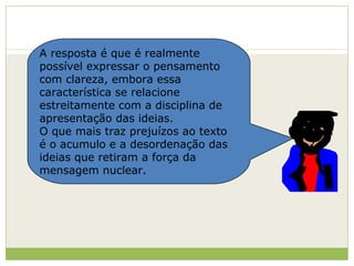 A resposta é que é realmente possível expressar o pensamento com clareza, embora essa característica se relacione estreitamente com a disciplina de apresentação das ideias. O que mais traz prejuízos ao texto é o acumulo e a desordenação das ideias que retiram a força da mensagem nuclear. 