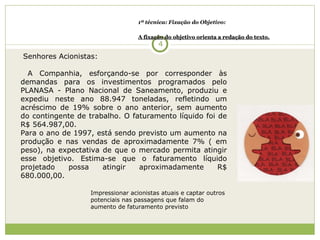 1ª técnica: Fixação do Objetivo: A fixação do objetivo orienta a redação do texto. Senhores Acionistas:   A Companhia, esforçando-se por corresponder às demandas para os investimentos programados pelo PLANASA - Plano Nacional de Saneamento, produziu e expediu neste ano 88.947 toneladas, refletindo um acréscimo de 19% sobre o ano anterior, sem aumento do contingente de trabalho. O faturamento líquido foi de R$ 564.987,00. Para o ano de 1997, está sendo previsto um aumento na produção e nas vendas de aproximadamente 7% ( em peso), na expectativa de que o mercado permita atingir esse objetivo. Estima-se que o faturamento líquido projetado possa atingir aproximadamente R$ 680.000,00.  Impressionar acionistas atuais e captar outros potenciais nas passagens que falam do aumento de faturamento previsto 