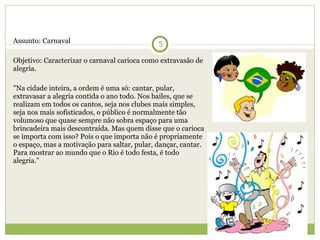 Assunto: Carnaval   Objetivo: Caracterizar o carnaval carioca como extravasão de alegria.   "Na cidade inteira, a ordem é uma só: cantar, pular, extravasar a alegria contida o ano todo. Nos bailes, que se realizam em todos os cantos, seja nos clubes mais simples, seja nos mais sofisticados, o público é normalmente tão volumoso que quase sempre não sobra espaço para uma brincadeira mais descontraída. Mas quem disse que o carioca se importa com isso? Pois o que importa não é propriamente o espaço, mas a motivação para saltar, pular, dançar, cantar. Para mostrar ao mundo que o Rio é todo festa, é todo alegria." 
