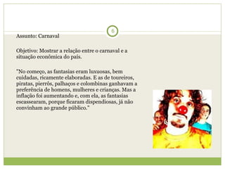 Assunto: Carnaval   Objetivo: Mostrar a relação entre o carnaval e a situação econômica do país.   "No começo, as fantasias eram luxuosas, bem cuidadas, ricamente elaboradas. E as de toureiros, piratas, pierrôs, palhaços e colombinas ganhavam a preferência de homens, mulheres e crianças. Mas a inflação foi aumentando e, com ela, as fantasias escassearam, porque ficaram dispendiosas, já não convinham ao grande público." 