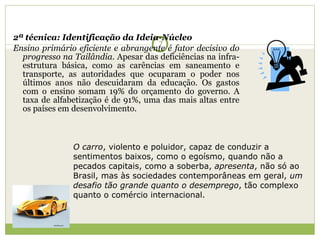 2ª técnica: Identificação da Ideia-Núcleo Ensino primário eficiente e abrangente é fator decisivo do progresso na Tailândia . Apesar das deficiências na infra-estrutura básica, como as carências em saneamento e transporte, as autoridades que ocuparam o poder nos últimos anos não descuidaram da educação. Os gastos com o ensino somam 19% do orçamento do governo. A taxa de alfabetização é de 91%, uma das mais altas entre os países em desenvolvimento. O carro , violento e poluidor, capaz de conduzir a sentimentos baixos, como o egoísmo, quando não a pecados capitais, como a soberba,  apresenta , não só ao Brasil, mas às sociedades contemporâneas em geral,  um desafio tão grande   quanto o desemprego , tão complexo quanto o comércio internacional. 
