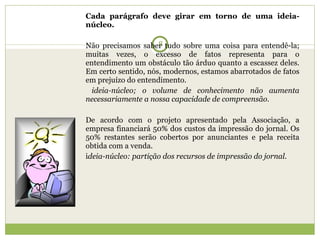 Cada parágrafo deve girar em torno de uma ideia-núcleo. Não precisamos saber tudo sobre uma coisa para entendê-la; muitas vezes, o excesso de fatos representa para o entendimento um obstáculo tão árduo quanto a escassez deles. Em certo sentido, nós, modernos, estamos abarrotados de fatos em prejuízo do entendimento.  ideia-núcleo; o volume de conhecimento não aumenta necessariamente a nossa capacidade de compreensão.   De acordo com o projeto apresentado pela Associação, a empresa financiará 50% dos custos da impressão do jornal. Os 50% restantes serão cobertos por anunciantes e pela receita obtida com a venda.  i deia-núcleo: partição dos recursos de impressão do jornal. 