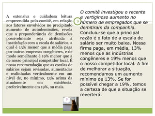 A extensiva e cuidadosa leitura empreendida pelo comitê, em relação aos fatores envolvidos no precipitado aumento de autodemissões, revela que a preponderância de demissões possivelmente seja atribuída à insatisfação com a escala de salários, a qual é 13% menor que a média paga por outras empresas congêneres, e de modo semelhante é 19% menor que a de nosso principal competidor local. É nossa recomendação que as escalas de salários sejam revisadas, aumentadas e realinhadas verticalmente em um nível de, no mínimo, 13% acima da atualmente em existência, preferivelmente em 19%, ou mais. O comitê investigou o recente e vertiginoso aumento no número de empregados que se demitiram da companhia.  Concluiu-se que a principal razão é o fato de a escala de salário ser muito baixa. Nossa firma paga, em média, 13% menos que as indústrias congêneres e 19% menos que o nosso competidor local. A fim de melhorar a situação, recomendamos um aumento mínimo de 13%. Se for possível chegar a 19%, temos a certeza de que a situação se reverterá. 