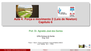 Aula 4: Força e movimento 2 (Leis de Newton)
Capítulo 6
Prof. Dr. Agnaldo José dos Santos
UFAL/Campus do Sertão
Eng. Civil
Física 1 - Aula 4 - Força e movimento 1 (Leis de Newton) 2022-2
Livro: Halliday - Vol. 1 - 10ªEd.
Prof. Agnaldo (UFAL/Campus do Sertão) FÍSICA 1 Aula 4 - 2022-2 1 / 13
 