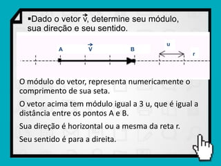 Dado o vetor v, determine seu módulo,
  sua direção e seu sentido.
                                          u
           A        V           B
                                                 r




O módulo do vetor, representa numericamente o
comprimento de sua seta.
O vetor acima tem módulo igual a 3 u, que é igual a
distância entre os pontos A e B.
Sua direção é horizontal ou a mesma da reta r.
Seu sentido é para a direita.
 
