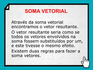 SOMA VETORIAL

Através da soma vetorial
encontramos o vetor resultante.
O vetor resultante seria como se
todos os vetores envolvidos na
soma fossem substituídos por um,
e este tivesse o mesmo efeito.
Existem duas regras para fazer a
soma vetores.
 