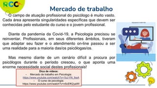 Mercado de trabalho
O campo de atuação profissional do psicólogo é muito vasto.
Cada área apresenta singularidades específicas que devem ser
conhecidas pelo estudante do curso e o jovem profissional.
Diante da pandemia da Covid-19, a Psicologia precisou se
reinventar. Profissionais, em seus diferentes âmbitos, tiveram
que adaptar seu fazer e o atendimento on-line passou a ser
uma realidade para a maioria das/os psicólogas/os.
Mas mesmo diante de um cenário difícil a procura por
psicólogos durante o período cresceu, o que aponta uma
enorme necessidade social destes profissionais!
Dica de vídeos:
- Mercado de trabalho em Psicologia:
https://www.youtube.com/watch?v=1bJ-YN_IkeA
- O curso de psicologia:
https://www.youtube.com/watch?v=n5cEfK2yaWI
Deposiphoto ID 406371504
 
