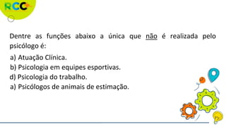 Dentre as funções abaixo a única que não é realizada pelo
psicólogo é:
a) Atuação Clínica.
b) Psicologia em equipes esportivas.
d) Psicologia do trabalho.
a) Psicólogos de animais de estimação.
 