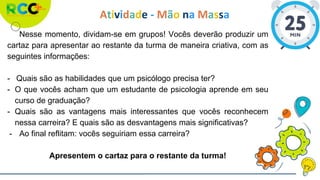 Atividade - Mão na Massa
Nesse momento, dividam-se em grupos! Vocês deverão produzir um
cartaz para apresentar ao restante da turma de maneira criativa, com as
seguintes informações:
- Quais são as habilidades que um psicólogo precisa ter?
- O que vocês acham que um estudante de psicologia aprende em seu
curso de graduação?
- Quais são as vantagens mais interessantes que vocês reconhecem
nessa carreira? E quais são as desvantagens mais significativas?
- Ao final reflitam: vocês seguiriam essa carreira?
Apresentem o cartaz para o restante da turma!
 