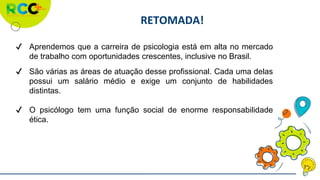 RETOMADA!
✔ Aprendemos que a carreira de psicologia está em alta no mercado
de trabalho com oportunidades crescentes, inclusive no Brasil.
✔ São várias as áreas de atuação desse profissional. Cada uma delas
possui um salário médio e exige um conjunto de habilidades
distintas.
✔ O psicólogo tem uma função social de enorme responsabilidade
ética.
 