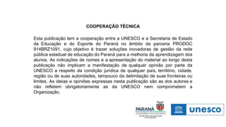 COOPERAÇÃO TÉCNICA
Esta publicação tem a cooperação entre a UNESCO e a Secretaria de Estado
da Educação e do Esporte do Paraná no âmbito da parceria PRODOC
914BRZ1091, cujo objetivo é trazer soluções inovadoras de gestão da rede
pública estadual de educação do Paraná para a melhoria da aprendizagem dos
alunos. As indicações de nomes e a apresentação do material ao longo desta
publicação não implicam a manifestação de qualquer opinião por parte da
UNESCO a respeito da condição jurídica de qualquer país, território, cidade,
região ou de suas autoridades, tampouco da delimitação de suas fronteiras ou
limites. As ideias e opiniões expressas nesta publicação são as dos autores e
não refletem obrigatoriamente as da UNESCO nem comprometem a
Organização.
 