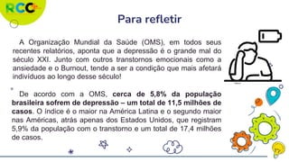 Para refletir
A Organização Mundial da Saúde (OMS), em todos seus
recentes relatórios, aponta que a depressão é o grande mal do
século XXI. Junto com outros transtornos emocionais como a
ansiedade e o Burnout, tende a ser a condição que mais afetará
indivíduos ao longo desse século!
De acordo com a OMS, cerca de 5,8% da população
brasileira sofrem de depressão – um total de 11,5 milhões de
casos. O índice é o maior na América Latina e o segundo maior
nas Américas, atrás apenas dos Estados Unidos, que registram
5,9% da população com o transtorno e um total de 17,4 milhões
de casos.
Flaticon
 