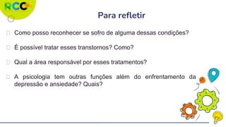 ⮚ Como posso reconhecer se sofro de alguma dessas condições?
⮚ É possível tratar esses transtornos? Como?
⮚ Qual a área responsável por esses tratamentos?
⮚ A psicologia tem outras funções além do enfrentamento da
depressão e ansiedade? Quais?
Para refletir
 