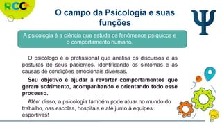 O campo da Psicologia e suas
funções
A psicologia é a ciência que estuda os fenômenos psíquicos e
o comportamento humano.
O psicólogo é o profissional que analisa os discursos e as
posturas de seus pacientes, identificando os sintomas e as
causas de condições emocionais diversas.
Seu objetivo é ajudar a reverter comportamentos que
geram sofrimento, acompanhando e orientando todo esse
processo.
Além disso, a psicologia também pode atuar no mundo do
trabalho, nas escolas, hospitais e até junto à equipes
esportivas!
 