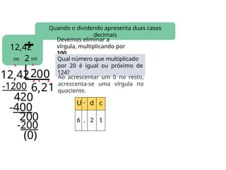 20
0
12,42
2
Quando o dividendo apresenta duas casas
decimais
12 422
6
-1200
4
,2
Devemos eliminar a
vírgula, multiplicando por
100.
Qual número que multiplicado
por 20 é igual ou próximo de
124?
X
Ao acrescentar um 0 no resto,
acrescenta-se uma vírgula no
quociente.
X
100
X X
100
, 0
2 U , d c
6 , 2 1
0
1
(0)
X
-400
0
-200
 