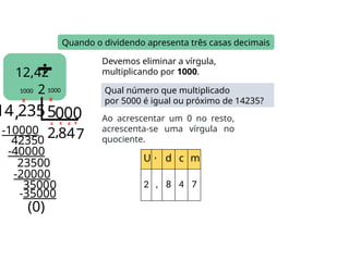 12,42
2
Quando o dividendo apresenta três casas decimais
14 2355
2
-10000
4235
,8
-40000
2350
Devemos eliminar a vírgula,
multiplicando por 1000.
Qual número que multiplicado
por 5000 é igual ou próximo de 14235?
X
Ao acrescentar um 0 no resto,
acrescenta-se uma vírgula no
quociente.
X
1000
X X
1000
, 0
U , d c m
2 , 8 4 7
350
4
-20000
(0)
X
00
0
0
7
X
-35000
0
0
 