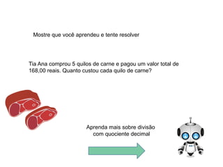 Tia Ana comprou 5 quilos de carne e pagou um valor total de
168,00 reais. Quanto custou cada quilo de carne?
Mostre que você aprendeu e tente resolver
Aprenda mais sobre divisão
com quociente decimal
 