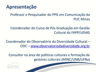Apresentação
Professor e Pesquisador do PPG em Comunicação da
PUC Minas
Coordenador do Curso de Pós Graduação em Gestão
Cultural da FAPP/UEMG
Coordenador do Observatório da Diversidade Cultural –
ODC – www.observatoriodadiversidade.org.br
Consultor na área de políticas culturais e formação de
gestores culturais (MINC/UNB/UFBa)
 