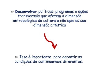 » Desenvolver políticas, programas e ações
transversais que afetem a dimensão
antropológica da cultura e não apenas sua
dimensão artística
» Isso é importante para garantir as
condições de continuarmos diferentes.
 