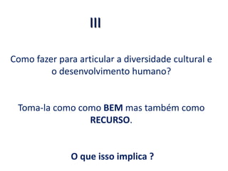 Como fazer para articular a diversidade cultural e
o desenvolvimento humano?
Toma-la como como BEM mas também como
RECURSO.
O que isso implica ?
2
III
 