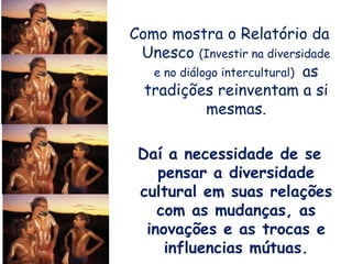 Como mostra o Relatório da
Unesco (Investir na diversidade
e no diálogo intercultural) as
tradições reinventam a si
mesmas.
Daí a necessidade de se
pensar a diversidade
cultural em suas relações
com as mudanças, as
inovações e as trocas e
influencias mútuas.
 