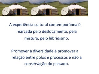 A experiência cultural contemporânea é
marcada pelo deslocamento, pela
mistura, pelo hibridismo.
Promover a diversidade é promover a
relação entre polos e processos e não a
conservação do passado.
 