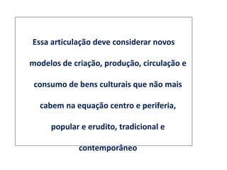 Essa articulação deve considerar novos
modelos de criação, produção, circulação e
consumo de bens culturais que não mais
cabem na equação centro e periferia,
popular e erudito, tradicional e
contemporâneo
 