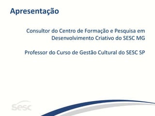 Apresentação
Consultor do Centro de Formação e Pesquisa em
Desenvolvimento Criativo do SESC MG
Professor do Curso de Gestão Cultural do SESC SP
 