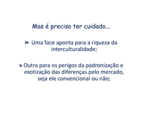 Mas é preciso ter cuidado...
» Uma face aponta para a riqueza da
interculturalidade;
» Outra para os perigos da padronização e
exotização das diferenças pelo mercado,
seja ele convencional ou não;
 