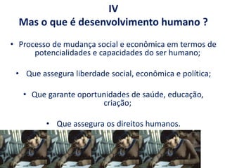 IV
Mas o que é desenvolvimento humano ?
• Processo de mudança social e econômica em termos de
potencialidades e capacidades do ser humano;
• Que assegura liberdade social, econômica e política;
• Que garante oportunidades de saúde, educação,
criação;
• Que assegura os direitos humanos.
 