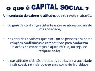 Um conjunto de valores e atitudes que se revelam através:
• do grau de confiança existente entre os atores sociais de
uma sociedade;
• das atitudes e valores que auxiliam as pessoas a superar
relações conflituosas e competitivas para conformar
relações de cooperação e ajuda mútua, ou seja, de
reciprocidade;
• e das atitudes cidadãs praticadas que fazem a sociedade
mais coesiva e mais do que uma soma de indivíduos
 