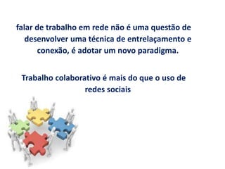 falar de trabalho em rede não é uma questão de
desenvolver uma técnica de entrelaçamento e
conexão, é adotar um novo paradigma.
Trabalho colaborativo é mais do que o uso de
redes sociais
 