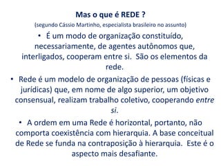 Mas o que é REDE ?
(segundo Cássio Martinho, especialista brasileiro no assunto)
• É um modo de organização constituído,
necessariamente, de agentes autônomos que,
interligados, cooperam entre si. São os elementos da
rede.
• Rede é um modelo de organização de pessoas (físicas e
jurídicas) que, em nome de algo superior, um objetivo
consensual, realizam trabalho coletivo, cooperando entre
si.
• A ordem em uma Rede é horizontal, portanto, não
comporta coexistência com hierarquia. A base conceitual
de Rede se funda na contraposição à hierarquia. Este é o
aspecto mais desafiante.
 