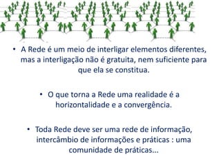 • A Rede é um meio de interligar elementos diferentes,
mas a interligação não é gratuita, nem suficiente para
que ela se constitua.
• O que torna a Rede uma realidade é a
horizontalidade e a convergência.
• Toda Rede deve ser uma rede de informação,
intercâmbio de informações e práticas : uma
comunidade de práticas...
 