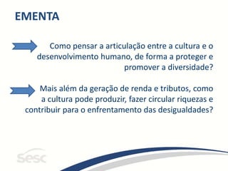 EMENTA
Como pensar a articulação entre a cultura e o
desenvolvimento humano, de forma a proteger e
promover a diversidade?
Mais além da geração de renda e tributos, como
a cultura pode produzir, fazer circular riquezas e
contribuir para o enfrentamento das desigualdades?
 