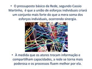 • O pressuposto básico da Rede, segundo Cassio
Martinho, é que a união de esforços individuais criará
um conjunto mais forte do que a mera soma dos
esforços individuais, ocorrendo sinergia.
• À medida que os atores trocam informação e
compartilham capacidades, a rede se torna mais
poderosa e os processos fluem melhor por ela.
 